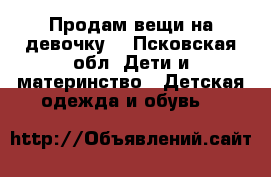 Продам вещи на девочку. - Псковская обл. Дети и материнство » Детская одежда и обувь   